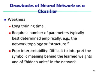 60
Drawbacks of Neural Network as a
Classifier
 Weakness
 Long training time
 Require a number of parameters typically
best determined empirically, e.g., the
network topology or “structure.”
 Poor interpretability: Difficult to interpret the
symbolic meaning behind the learned weights
and of “hidden units” in the network
 
