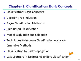 61
Chapter 8. Classification: Basic Concepts
 Classification: Basic Concepts
 Decision Tree Induction
 Bayes Classification Methods
 Rule-Based Classification
 Model Evaluation and Selection
 Techniques to Improve Classification Accuracy:
Ensemble Methods
 Classification by Backpropagation
 Lazy Learners (K-Nearest Neighbors Classification)
 