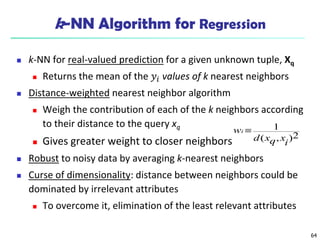 64
k-NN Algorithm for Regression
 k-NN for real-valued prediction for a given unknown tuple, Xq
 Returns the mean of the 𝑦𝑖 values of k nearest neighbors
 Distance-weighted nearest neighbor algorithm
 Weigh the contribution of each of the k neighbors according
to their distance to the query xq
 Gives greater weight to closer neighbors
 Robust to noisy data by averaging k-nearest neighbors
 Curse of dimensionality: distance between neighbors could be
dominated by irrelevant attributes
 To overcome it, elimination of the least relevant attributes
2
)
,
(
1
i
x
q
x
d
wi 
 