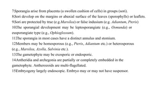 7.Sporangia arise from placenta (a swollen cushion of cells) in groups (sori).
8.Sori develop on the margins or abaxial surface of the leaves (sporophylls) or leaflets.
9.Sori are protected by true (e.g.Marsilea) or false indusium (e.g. Adiantum, Pteris)
10.
The sporangial development may be leptosporangiate (e.g., Osmunda) or
eusporangiate type (e.g., Ophioglossum).
11.
The sporangia in most cases have a distinct annulus and stomium.
12.
Members may be homosporous (e.g., Pteris, Adiantum etc.) or heterosporous
(e.g., Marsilea, Azolla, Salvinia etc.).
13.
The gametophyte may be exosporic or endosporic.
14.
Antheridia and archegonia are partially or completely embedded in the
gametophyte. Antherozoids are multi-flagellated.
15.
Embryogeny largely endoscopic. Embryo may or may not have suspensor.
 