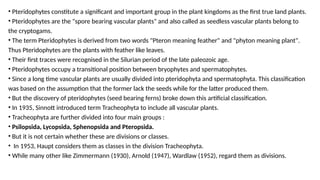 • Pteridophytes constitute a significant and important group in the plant kingdoms as the first true land plants.
• Pteridophytes are the "spore bearing vascular plants" and also called as seedless vascular plants belong to
the cryptogams.
• The term Pteridophytes is derived from two words "Pteron meaning feather" and "phyton meaning plant".
Thus Pteridophytes are the plants with feather like leaves.
• Their first traces were recognised in the Silurian period of the late paleozoic age.
• Pteridophytes occupy a transitional position between bryophytes and spermatophytes.
• Since a long time vascular plants are usually divided into pteridophyta and spermatophyta. This classification
was based on the assumption that the former lack the seeds while for the latter produced them.
• But the discovery of pteridophytes (seed bearing ferns) broke down this artificial classification.
• In 1935, Sinnott introduced term Tracheophyta to include all vascular plants.
• Tracheophyta are further divided into four main groups :
• Psilopsida, Lycopsida, Sphenopsida and Pteropsida.
• But it is not certain whether these are divisions or classes.
• In 1953, Haupt considers them as classes in the division Tracheophyta.
• While many other like Zimmermann (1930), Arnold (1947), Wardlaw (1952), regard them as divisions.
 
