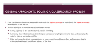  Most classification algorithms seek models that attain the highest accuracy, or equivalently, the lowest error rate
when applied to the test set.
 Various techniques to increase the accuracy of the model:
 Adding a penalty to the loss function to prevent overfitting.
 Addressing class imbalance issues by techniques such as oversampling the minority class, undersampling the
majority class, or using class weights.
 Using techniques like k-fold cross-validation to ensure that the model generalizes well to unseen data by
training and validating it on different subsets of the data.
GENERAL APPROACHTO SOLVING A CLASSIFICATION PROBLEM
 