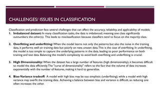 CHALLENGES/ ISSUES IN CLASSIFICATION
Classification and prediction face several challenges that can affect the accuracy, reliability, and applicability of models:
1. Imbalanced dataset: In many classification tasks, the data is imbalanced, meaning one class significantly
outnumbers the other(s). This leads to misclassification because classifiers tend to focus on the majority class.
2. Overfitting and underfitting: When the model learns not only the patterns but also the noise in the training
data, it performs well on training data but poorly on new, unseen data.This is the case of overfitting. In underfitting,
the model is too simple to capture the underlying patterns in the data, leading to poor performance on both
training and test data. Balancing the model’s complexity to avoid both overfitting and underfitting is crucial.
3. High Dimensionality: When the dataset has a large number of features (high dimensionality), it becomes difficult
to model the data efficiently.The "curse of dimensionality" refers to the fact that the volume of data increases
exponentially with the number of features, making it hard to generalize.
4. Bias-Variance tradeoff: A model with high bias may be too simplistic (underfitting), while a model with high
variance may overfit the training data. Achieving a balance between bias and variance is difficult, as reducing one
often increases the other.
 