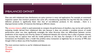 IMBALANCED DATASET
Data sets with imbalanced class distributions are quite common in many real applications. For example, an automated
inspection system that monitors products that come off a manufacturing assembly line may find that the number of
defective products is significantly fewer than that of non-defective products. In this example, , there is a
disproportionate number of instances that belong to different classes.
The accuracy measure, which is used extensively to compare the performance of classifiers, may not be well suited for
evaluating models derived from imbalanced data sets because it does not provide a complete picture of model
performance when one class significantly outweighs the other. Accuracy does not differentiate between correct
predictions of the majority and minority classes. In imbalanced datasets, the minority class is often of greater interest,
but accuracy fails to capture how well the model performs on this class. For example, if 1% of the credit card
transactions are fraudulent, then a model that predicts every transaction as legitimate has an accuracy of 99% even
though it fails to detect any of the fraudulent activities.
The most common metrics to use for imbalanced datasets are:
•F1 score
•Precision
•Recall
 