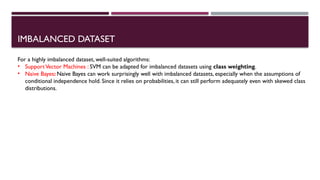 IMBALANCED DATASET
For a highly imbalanced dataset, well-suited algorithms:
• SupportVector Machines : SVM can be adapted for imbalanced datasets using class weighting.
• Naive Bayes: Naive Bayes can work surprisingly well with imbalanced datasets, especially when the assumptions of
conditional independence hold. Since it relies on probabilities, it can still perform adequately even with skewed class
distributions.
 