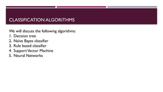 CLASSIFICATION ALGORITHMS
We will discuss the following algorithms:
1. Decision tree
2. Naïve Bayes classifier
3. Rule based classifier
4. SupportVector Machine
5. Neural Networks
 