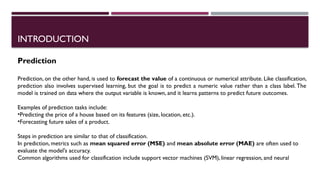 INTRODUCTION
Prediction
Prediction, on the other hand, is used to forecast the value of a continuous or numerical attribute. Like classification,
prediction also involves supervised learning, but the goal is to predict a numeric value rather than a class label. The
model is trained on data where the output variable is known, and it learns patterns to predict future outcomes.
Examples of prediction tasks include:
•Predicting the price of a house based on its features (size, location, etc.).
•Forecasting future sales of a product.
Steps in prediction are similar to that of classification.
In prediction, metrics such as mean squared error (MSE) and mean absolute error (MAE) are often used to
evaluate the model's accuracy.
Common algorithms used for classification include support vector machines (SVM), linear regression, and neural
 