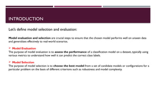 INTRODUCTION
Let’s define model selection and evaluation:
Model evaluation and selection are crucial steps to ensure that the chosen model performs well on unseen data
and generalizes effectively to real-world scenarios.
 Model Evaluation
The purpose of model evaluation is to assess the performance of a classification model on a dataset, typically using
various metrics to understand how well it can predict the correct class labels.
 Model Selection
The purpose of model selection is to choose the best model from a set of candidate models or configurations for a
particular problem on the basis of different criterions such as robustness and model complexity.
 