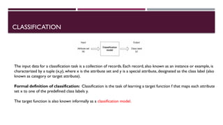 CLASSIFICATION
The input data for a classification task is a collection of records. Each record, also known as an instance or example, is
characterized by a tuple (x,y), where x is the attribute set and y is a special attribute, designated as the class label (also
known as category or target attribute).
Formal definition of classification: Classification is the task of learning a target function f that maps each attribute
set x to one of the predefined class Iabels y.
The target function is also known informally as a classification model.
 