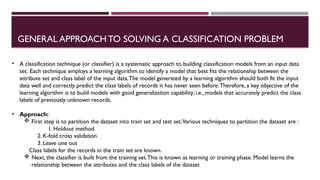 GENERAL APPROACHTO SOLVING A CLASSIFICATION PROBLEM
• A classification technique (or classifier) is a systematic approach to building classification models from an input data
set. Each technique employs a learning algorithm to identify a model that best fits the relationship between the
attribute set and class label of the input data.The model generated by a learning algorithm should both fit the input
data well and correctly predict the class labels of records it has never seen before.Therefore, a key objective of the
learning algorithm is to build models with good generalization capability; i.e., models that accurately predict the class
labels of previously unknown records.
• Approach:
 First step is to partition the dataset into train set and test set.Various techniques to partition the dataset are :
1. Holdout method
2. K-fold cross validation
3. Leave one out
Class labels for the records in the train set are known.
 Next, the classifier is built from the training set.This is known as learning or training phase. Model learns the
relationship between the attributes and the class labels of the dataset
 