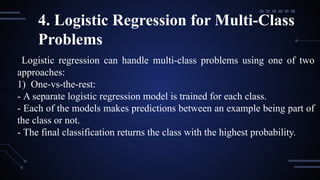 4. Logistic Regression for Multi-Class
Problems
Logistic regression can handle multi-class problems using one of two
approaches:
1) One-vs-the-rest:
- A separate logistic regression model is trained for each class.
- Each of the models makes predictions between an example being part of
the class or not.
- The final classification returns the class with the highest probability.
 
