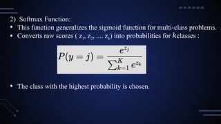 2) Softmax Function:
• This function generalizes the sigmoid function for multi-class problems.
• Converts raw scores ( z1, z2, .... zk) into probabilities for classes
𝑘 :
• The class with the highest probability is chosen.
 