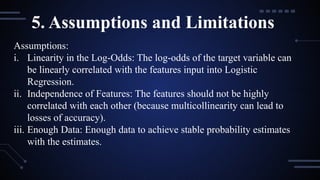 5. Assumptions and Limitations
Assumptions:
i. Linearity in the Log-Odds: The log-odds of the target variable can
be linearly correlated with the features input into Logistic
Regression.
ii. Independence of Features: The features should not be highly
correlated with each other (because multicollinearity can lead to
losses of accuracy).
iii. Enough Data: Enough data to achieve stable probability estimates
with the estimates.
 