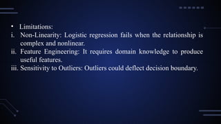 • Limitations:
i. Non-Linearity: Logistic regression fails when the relationship is
complex and nonlinear.
ii. Feature Engineering: It requires domain knowledge to produce
useful features.
iii. Sensitivity to Outliers: Outliers could deflect decision boundary.
 