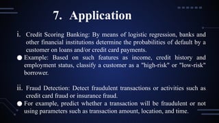 i. Credit Scoring Banking: By means of logistic regression, banks and
other financial institutions determine the probabilities of default by a
customer on loans and/or credit card payments.
● Example: Based on such features as income, credit history and
employment status, classify a customer as a "high-risk" or "low-risk"
borrower.
ii. Fraud Detection: Detect fraudulent transactions or activities such as
credit card fraud or insurance fraud.
● For example, predict whether a transaction will be fraudulent or not
using parameters such as transaction amount, location, and time.
7. Application
 