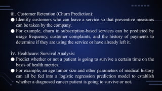 iii. Customer Retention (Churn Prediction):
● Identify customers who can leave a service so that preventive measures
can be taken by the company.
● For example, churn in subscription-based services can be predicted by
usage frequency, customer complaints, and the history of payments to
determine if they are using the service or have already left it.
iv. Healthcare: Survival Analysis:
● Predict whether or not a patient is going to survive a certain time on the
basis of health metrics.
● For example, an age tumor size and other parameters of medical history
can all be fed into a logistic regression prediction model to establish
whether a diagnosed cancer patient is going to survive or not.
 