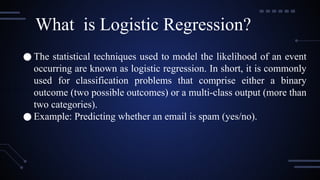 ● The statistical techniques used to model the likelihood of an event
occurring are known as logistic regression. In short, it is commonly
used for classification problems that comprise either a binary
outcome (two possible outcomes) or a multi-class output (more than
two categories).
● Example: Predicting whether an email is spam (yes/no).
What is Logistic Regression?
 