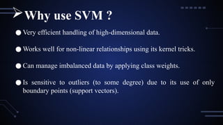 ● Very efficient handling of high-dimensional data.
● Works well for non-linear relationships using its kernel tricks.
● Can manage imbalanced data by applying class weights.
● Is sensitive to outliers (to some degree) due to its use of only
boundary points (support vectors).
Why use SVM ?
 