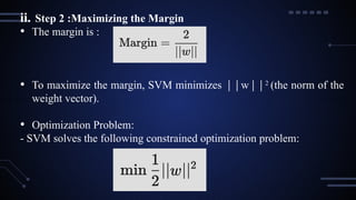 ii. Step 2 :Maximizing the Margin
• The margin is :
• To maximize the margin, SVM minimizes w
∣∣ ∣∣2
(the norm of the
weight vector).
• Optimization Problem:
- SVM solves the following constrained optimization problem:
 