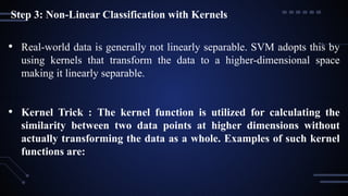 Step 3: Non-Linear Classification with Kernels
• Real-world data is generally not linearly separable. SVM adopts this by
using kernels that transform the data to a higher-dimensional space
making it linearly separable.
• Kernel Trick : The kernel function is utilized for calculating the
similarity between two data points at higher dimensions without
actually transforming the data as a whole. Examples of such kernel
functions are:
 