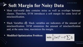 • Most real-world data contains noise as well as overlaps between
classes. Therefore, SVM introduces a soft margin for some level of
misclassification.
• Slack Variables ( ):
𝜉
𝑖 Slack variables are indicators of the amount of
misclassification. SVM minimizes the amount of misclassification
and, at the same time, maximizes the margin.
• Modified Optimization Problem:
 Soft Margin for Noisy Data
 