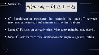 • Subject to:
• 𝐶: Regularization parameter that controls the trade-off between
maximizing the margin and minimizing misclassifications.
• Large : Focuses on correctly classifying every point but may overfit.
𝐶
• Small : Allows more misclassifications but improves generalization.
𝐶
 