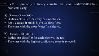 • SVM is primarily a binary classifier but can handle multi-class
problems using:
a) One-vs-One (OvO):
• Builds a classifier for every pair of classes.
• For k classes, it builds k(k−1)/2 classifiers.
• The class with the most "votes" is selected.
b) One-vs-Rest (OvR):
• Builds one classifier for each class vs. the rest.
• The class with the highest confidence score is selected.
 