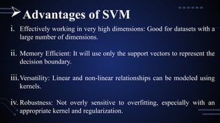 i. Effectively working in very high dimensions: Good for datasets with a
large number of dimensions.
ii. Memory Efficient: It will use only the support vectors to represent the
decision boundary.
iii.Versatility: Linear and non-linear relationships can be modeled using
kernels.
iv. Robustness: Not overly sensitive to overfitting, especially with an
appropriate kernel and regularization.
Advantages of SVM
 