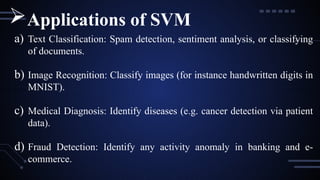 a) Text Classification: Spam detection, sentiment analysis, or classifying
of documents.
b) Image Recognition: Classify images (for instance handwritten digits in
MNIST).
c) Medical Diagnosis: Identify diseases (e.g. cancer detection via patient
data).
d) Fraud Detection: Identify any activity anomaly in banking and e-
commerce.
Applications of SVM
 