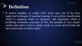 • K nearest neighbor, or simply kNN, holds upon one of the basic
supervised techniques of machine learning. It can perform classification
which is assigning labels to categories, and regression, which is
predicting continuous outcomes. In fact, the principle is very simple:
similar data tend to lead to similar results an axiom derived from the
idea of proximity in feature space.
 Definition
 