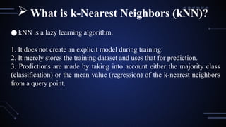 ● kNN is a lazy learning algorithm.
1. It does not create an explicit model during training.
2. It merely stores the training dataset and uses that for prediction.
3. Predictions are made by taking into account either the majority class
(classification) or the mean value (regression) of the k-nearest neighbors
from a query point.
What is k-Nearest Neighbors (kNN)?
 