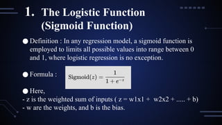 ● Definition : In any regression model, a sigmoid function is
employed to limits all possible values into range between 0
and 1, where logistic regression is no exception.
● Formula :
● Here,
- z is the weighted sum of inputs ( z = w1x1 + w2x2 + ..... + b)
- w are the weights, and b is the bias.
1. The Logistic Function
(Sigmoid Function)
 