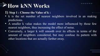 1) Step 1 : Choose the Value of k :
• k is the set number of nearest neighbors involved in an making
predictions.
• A smaller k value makes the model more influenced by those few
nearest neighbors, thus increasing the effect of noise.
• Conversely, a larger k will smooth over its effects in terms of the
amount of neighbors considered, but may confuse its pattern with
other locations that are actually farther away.
How kNN Works
 