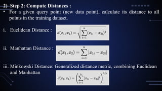 2) Step 2: Compute Distances :
• For a given query point (new data point), calculate its distance to all
points in the training dataset.
i. Euclidean Distance :
ii. Manhattan Distance :
iii. Minkowski Distance: Generalized distance metric, combining Euclidean
and Manhattan
 