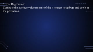 • For Regression:
Compute the average value (mean) of the k nearest neighbors and use it as
the prediction.
 