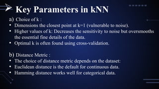 a) Choice of k :
• Dimensions the closest point at k=1 (vulnerable to noise).
• Higher values of k: Decreases the sensitivity to noise but oversmooths
the essential fine details of the data.
• Optimal k is often found using cross-validation.
b) Distance Metric :
• The choice of distance metric depends on the dataset:
• Euclidean distance is the default for continuous data.
• Hamming distance works well for categorical data.
 Key Parameters in kNN
 