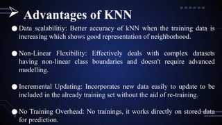 ● Data scalabilitiy: Better accuracy of kNN when the training data is
increasing which shows good representation of neighborhood.
● Non-Linear Flexibility: Effectively deals with complex datasets
having non-linear class boundaries and doesn't require advanced
modelling.
● Incremental Updating: Incorporates new data easily to update to be
included in the already training set without the aid of re-training.
● No Training Overhead: No trainings, it works directly on stored data
for prediction.
 Advantages of KNN
 