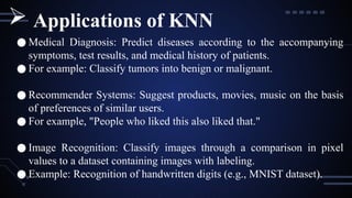 ● Medical Diagnosis: Predict diseases according to the accompanying
symptoms, test results, and medical history of patients.
● For example: Classify tumors into benign or malignant.
● Recommender Systems: Suggest products, movies, music on the basis
of preferences of similar users.
● For example, "People who liked this also liked that."
● Image Recognition: Classify images through a comparison in pixel
values to a dataset containing images with labeling.
● Example: Recognition of handwritten digits (e.g., MNIST dataset).
 Applications of KNN
 