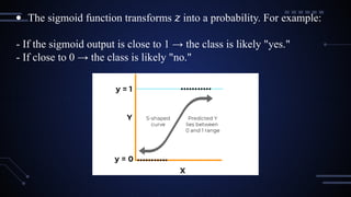 ● The sigmoid function transforms into a probability. For example:
𝑧
- If the sigmoid output is close to 1 → the class is likely "yes."
- If close to 0 → the class is likely "no."
 