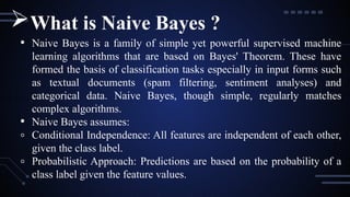 • Naive Bayes is a family of simple yet powerful supervised machine
learning algorithms that are based on Bayes' Theorem. These have
formed the basis of classification tasks especially in input forms such
as textual documents (spam filtering, sentiment analyses) and
categorical data. Naive Bayes, though simple, regularly matches
complex algorithms.
• Naive Bayes assumes:
◦ Conditional Independence: All features are independent of each other,
given the class label.
◦ Probabilistic Approach: Predictions are based on the probability of a
class label given the feature values.
What is Naive Bayes ?
 