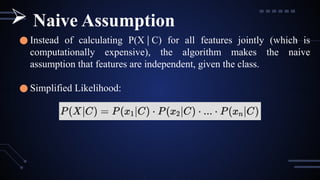 ● Instead of calculating P(X C) for all features jointly (which is
∣
computationally expensive), the algorithm makes the naive
assumption that features are independent, given the class.
● Simplified Likelihood:
 Naive Assumption
 