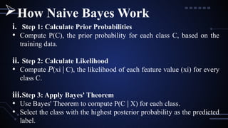 i. Step 1: Calculate Prior Probabilities
• Compute P(C), the prior probability for each class C, based on the
training data.
ii. Step 2: Calculate Likelihood
• Compute (
𝑃 xi∣C), the likelihood of each feature value (xi) for every
class C.
iii.Step 3: Apply Bayes' Theorem
• Use Bayes' Theorem to compute P(C X) for each class.
∣
• Select the class with the highest posterior probability as the predicted
label.
How Naive Bayes Work
 