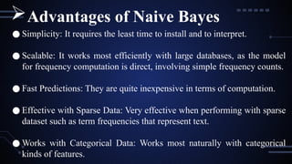 ● Simplicity: It requires the least time to install and to interpret.
● Scalable: It works most efficiently with large databases, as the model
for frequency computation is direct, involving simple frequency counts.
● Fast Predictions: They are quite inexpensive in terms of computation.
● Effective with Sparse Data: Very effective when performing with sparse
dataset such as term frequencies that represent text.
● Works with Categorical Data: Works most naturally with categorical
kinds of features.
Advantages of Naive Bayes
 