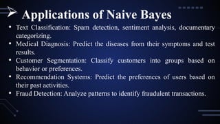 • Text Classification: Spam detection, sentiment analysis, documentary
categorizing.
• Medical Diagnosis: Predict the diseases from their symptoms and test
results.
• Customer Segmentation: Classify customers into groups based on
behavior or preferences.
• Recommendation Systems: Predict the preferences of users based on
their past activities.
• Fraud Detection: Analyze patterns to identify fraudulent transactions.
 Applications of Naive Bayes
 