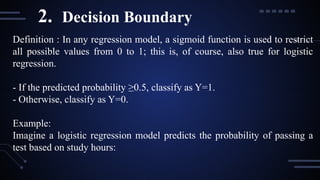 Definition : In any regression model, a sigmoid function is used to restrict
all possible values from 0 to 1; this is, of course, also true for logistic
regression.
- If the predicted probability ≥0.5, classify as Y=1.
- Otherwise, classify as Y=0.
Example:
Imagine a logistic regression model predicts the probability of passing a
test based on study hours:
2. Decision Boundary
 
