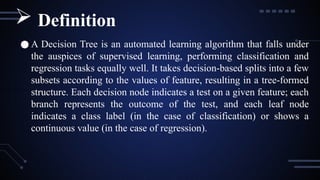 ● A Decision Tree is an automated learning algorithm that falls under
the auspices of supervised learning, performing classification and
regression tasks equally well. It takes decision-based splits into a few
subsets according to the values of feature, resulting in a tree-formed
structure. Each decision node indicates a test on a given feature; each
branch represents the outcome of the test, and each leaf node
indicates a class label (in the case of classification) or shows a
continuous value (in the case of regression).
 Definition
 