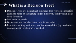 ● Decision Trees are hierarchical structures that represent important
decisions based on the feature values. It is pretty intuitive and looks
like a flowchart:
● Start at the root node.
● Divide data into branches based on a feature value.
● Repeat the splitting until some termination condition (e.g., no further
improvement in prediction) is satisfied.
 What is a Decision Tree?
 