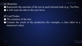 c) Branches:
● Represents the outcome of the test at each internal node (e.g.: Yes/No).
● It will route the data to the next level.
d) Leaf Nodes:
● The terminus of the tree.
● Contain the result of the prediction (for example, a class label or a
numerical value).
 