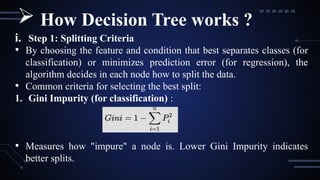 i. Step 1: Splitting Criteria
• By choosing the feature and condition that best separates classes (for
classification) or minimizes prediction error (for regression), the
algorithm decides in each node how to split the data.
• Common criteria for selecting the best split:
1. Gini Impurity (for classification) :
• Measures how "impure" a node is. Lower Gini Impurity indicates
better splits.
 How Decision Tree works ?
 