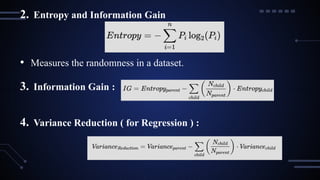 2. Entropy and Information Gain
• Measures the randomness in a dataset.
3. Information Gain :
4. Variance Reduction ( for Regression ) :
 